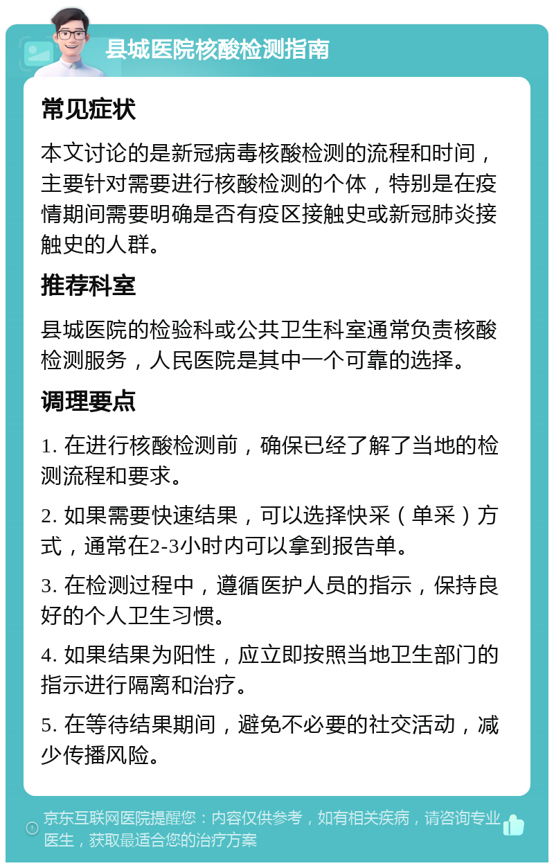 县城医院核酸检测指南 常见症状 本文讨论的是新冠病毒核酸检测的流程和时间，主要针对需要进行核酸检测的个体，特别是在疫情期间需要明确是否有疫区接触史或新冠肺炎接触史的人群。 推荐科室 县城医院的检验科或公共卫生科室通常负责核酸检测服务，人民医院是其中一个可靠的选择。 调理要点 1. 在进行核酸检测前，确保已经了解了当地的检测流程和要求。 2. 如果需要快速结果，可以选择快采（单采）方式，通常在2-3小时内可以拿到报告单。 3. 在检测过程中，遵循医护人员的指示，保持良好的个人卫生习惯。 4. 如果结果为阳性，应立即按照当地卫生部门的指示进行隔离和治疗。 5. 在等待结果期间，避免不必要的社交活动，减少传播风险。