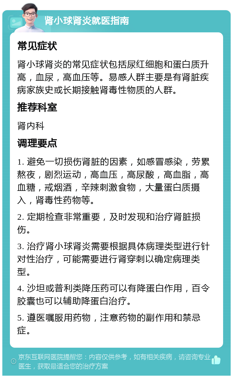 肾小球肾炎就医指南 常见症状 肾小球肾炎的常见症状包括尿红细胞和蛋白质升高，血尿，高血压等。易感人群主要是有肾脏疾病家族史或长期接触肾毒性物质的人群。 推荐科室 肾内科 调理要点 1. 避免一切损伤肾脏的因素，如感冒感染，劳累熬夜，剧烈运动，高血压，高尿酸，高血脂，高血糖，戒烟酒，辛辣刺激食物，大量蛋白质摄入，肾毒性药物等。 2. 定期检查非常重要，及时发现和治疗肾脏损伤。 3. 治疗肾小球肾炎需要根据具体病理类型进行针对性治疗，可能需要进行肾穿刺以确定病理类型。 4. 沙坦或普利类降压药可以有降蛋白作用，百令胶囊也可以辅助降蛋白治疗。 5. 遵医嘱服用药物，注意药物的副作用和禁忌症。