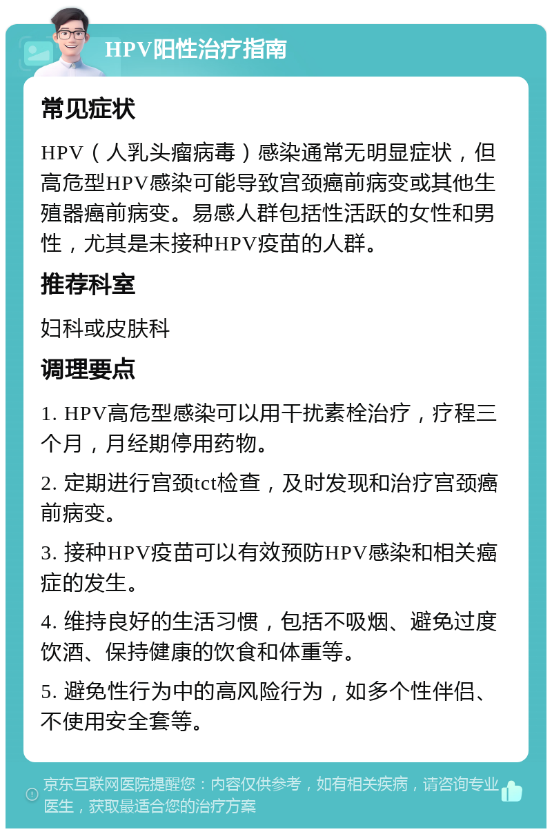 HPV阳性治疗指南 常见症状 HPV（人乳头瘤病毒）感染通常无明显症状，但高危型HPV感染可能导致宫颈癌前病变或其他生殖器癌前病变。易感人群包括性活跃的女性和男性，尤其是未接种HPV疫苗的人群。 推荐科室 妇科或皮肤科 调理要点 1. HPV高危型感染可以用干扰素栓治疗，疗程三个月，月经期停用药物。 2. 定期进行宫颈tct检查，及时发现和治疗宫颈癌前病变。 3. 接种HPV疫苗可以有效预防HPV感染和相关癌症的发生。 4. 维持良好的生活习惯，包括不吸烟、避免过度饮酒、保持健康的饮食和体重等。 5. 避免性行为中的高风险行为，如多个性伴侣、不使用安全套等。