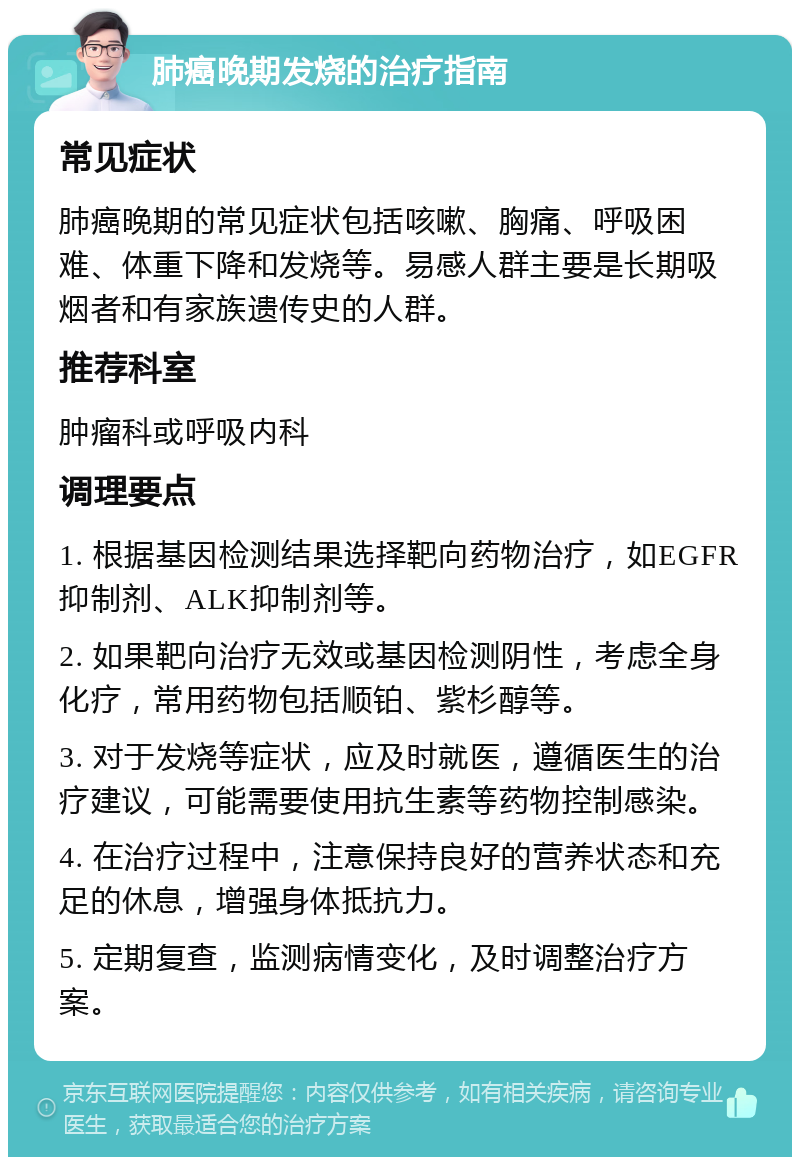 肺癌晚期发烧的治疗指南 常见症状 肺癌晚期的常见症状包括咳嗽、胸痛、呼吸困难、体重下降和发烧等。易感人群主要是长期吸烟者和有家族遗传史的人群。 推荐科室 肿瘤科或呼吸内科 调理要点 1. 根据基因检测结果选择靶向药物治疗，如EGFR抑制剂、ALK抑制剂等。 2. 如果靶向治疗无效或基因检测阴性，考虑全身化疗，常用药物包括顺铂、紫杉醇等。 3. 对于发烧等症状，应及时就医，遵循医生的治疗建议，可能需要使用抗生素等药物控制感染。 4. 在治疗过程中，注意保持良好的营养状态和充足的休息，增强身体抵抗力。 5. 定期复查，监测病情变化，及时调整治疗方案。