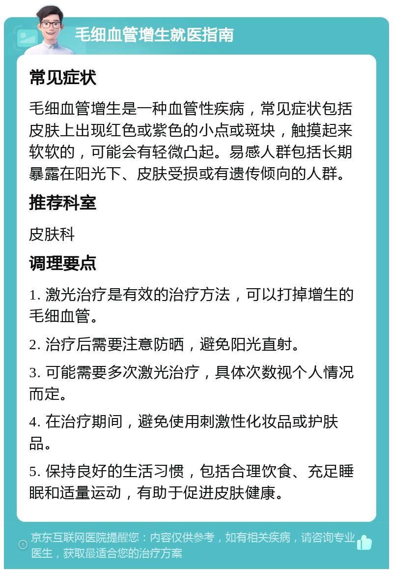 毛细血管增生就医指南 常见症状 毛细血管增生是一种血管性疾病，常见症状包括皮肤上出现红色或紫色的小点或斑块，触摸起来软软的，可能会有轻微凸起。易感人群包括长期暴露在阳光下、皮肤受损或有遗传倾向的人群。 推荐科室 皮肤科 调理要点 1. 激光治疗是有效的治疗方法，可以打掉增生的毛细血管。 2. 治疗后需要注意防晒，避免阳光直射。 3. 可能需要多次激光治疗，具体次数视个人情况而定。 4. 在治疗期间，避免使用刺激性化妆品或护肤品。 5. 保持良好的生活习惯，包括合理饮食、充足睡眠和适量运动，有助于促进皮肤健康。