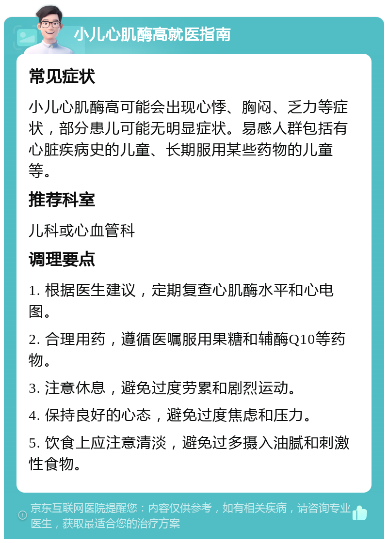 小儿心肌酶高就医指南 常见症状 小儿心肌酶高可能会出现心悸、胸闷、乏力等症状，部分患儿可能无明显症状。易感人群包括有心脏疾病史的儿童、长期服用某些药物的儿童等。 推荐科室 儿科或心血管科 调理要点 1. 根据医生建议，定期复查心肌酶水平和心电图。 2. 合理用药，遵循医嘱服用果糖和辅酶Q10等药物。 3. 注意休息，避免过度劳累和剧烈运动。 4. 保持良好的心态，避免过度焦虑和压力。 5. 饮食上应注意清淡，避免过多摄入油腻和刺激性食物。