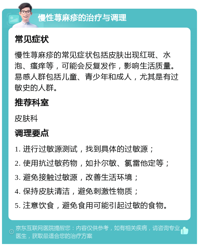 慢性荨麻疹的治疗与调理 常见症状 慢性荨麻疹的常见症状包括皮肤出现红斑、水泡、瘙痒等，可能会反复发作，影响生活质量。易感人群包括儿童、青少年和成人，尤其是有过敏史的人群。 推荐科室 皮肤科 调理要点 1. 进行过敏源测试，找到具体的过敏源； 2. 使用抗过敏药物，如扑尔敏、氯雷他定等； 3. 避免接触过敏源，改善生活环境； 4. 保持皮肤清洁，避免刺激性物质； 5. 注意饮食，避免食用可能引起过敏的食物。