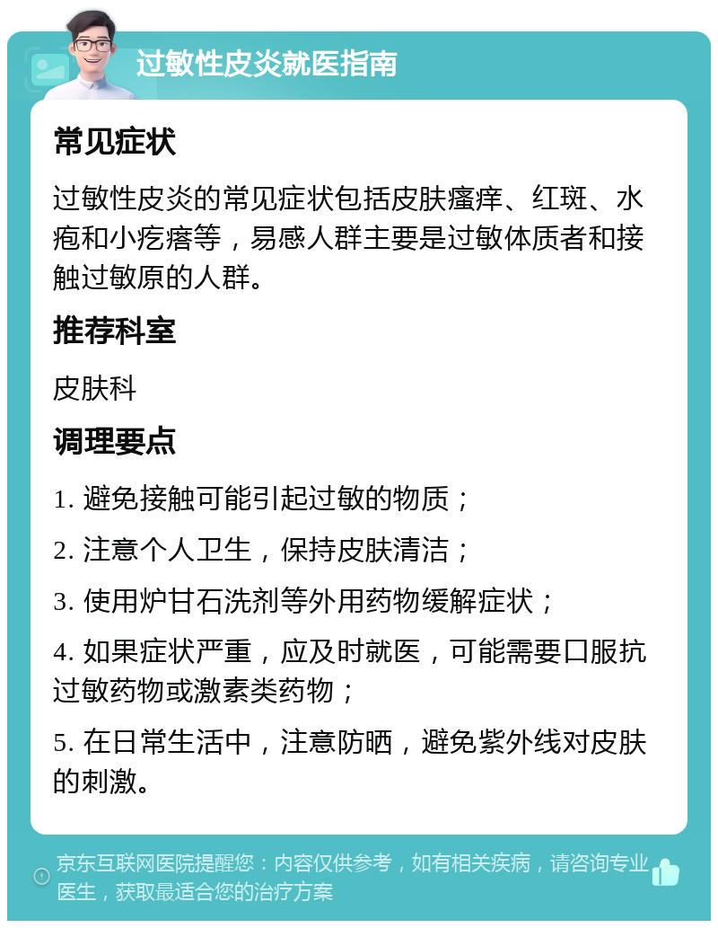 过敏性皮炎就医指南 常见症状 过敏性皮炎的常见症状包括皮肤瘙痒、红斑、水疱和小疙瘩等，易感人群主要是过敏体质者和接触过敏原的人群。 推荐科室 皮肤科 调理要点 1. 避免接触可能引起过敏的物质； 2. 注意个人卫生，保持皮肤清洁； 3. 使用炉甘石洗剂等外用药物缓解症状； 4. 如果症状严重，应及时就医，可能需要口服抗过敏药物或激素类药物； 5. 在日常生活中，注意防晒，避免紫外线对皮肤的刺激。