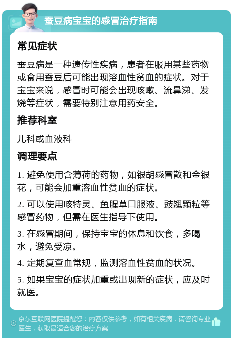 蚕豆病宝宝的感冒治疗指南 常见症状 蚕豆病是一种遗传性疾病，患者在服用某些药物或食用蚕豆后可能出现溶血性贫血的症状。对于宝宝来说，感冒时可能会出现咳嗽、流鼻涕、发烧等症状，需要特别注意用药安全。 推荐科室 儿科或血液科 调理要点 1. 避免使用含薄荷的药物，如银胡感冒散和金银花，可能会加重溶血性贫血的症状。 2. 可以使用咳特灵、鱼腥草口服液、豉翘颗粒等感冒药物，但需在医生指导下使用。 3. 在感冒期间，保持宝宝的休息和饮食，多喝水，避免受凉。 4. 定期复查血常规，监测溶血性贫血的状况。 5. 如果宝宝的症状加重或出现新的症状，应及时就医。