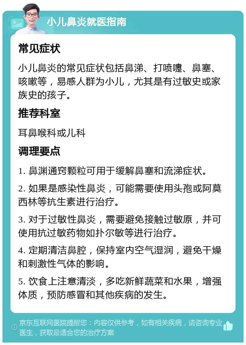 小儿鼻炎就医指南 常见症状 小儿鼻炎的常见症状包括鼻涕、打喷嚏、鼻塞、咳嗽等，易感人群为小儿，尤其是有过敏史或家族史的孩子。 推荐科室 耳鼻喉科或儿科 调理要点 1. 鼻渊通窍颗粒可用于缓解鼻塞和流涕症状。 2. 如果是感染性鼻炎，可能需要使用头孢或阿莫西林等抗生素进行治疗。 3. 对于过敏性鼻炎，需要避免接触过敏原，并可使用抗过敏药物如扑尔敏等进行治疗。 4. 定期清洁鼻腔，保持室内空气湿润，避免干燥和刺激性气体的影响。 5. 饮食上注意清淡，多吃新鲜蔬菜和水果，增强体质，预防感冒和其他疾病的发生。