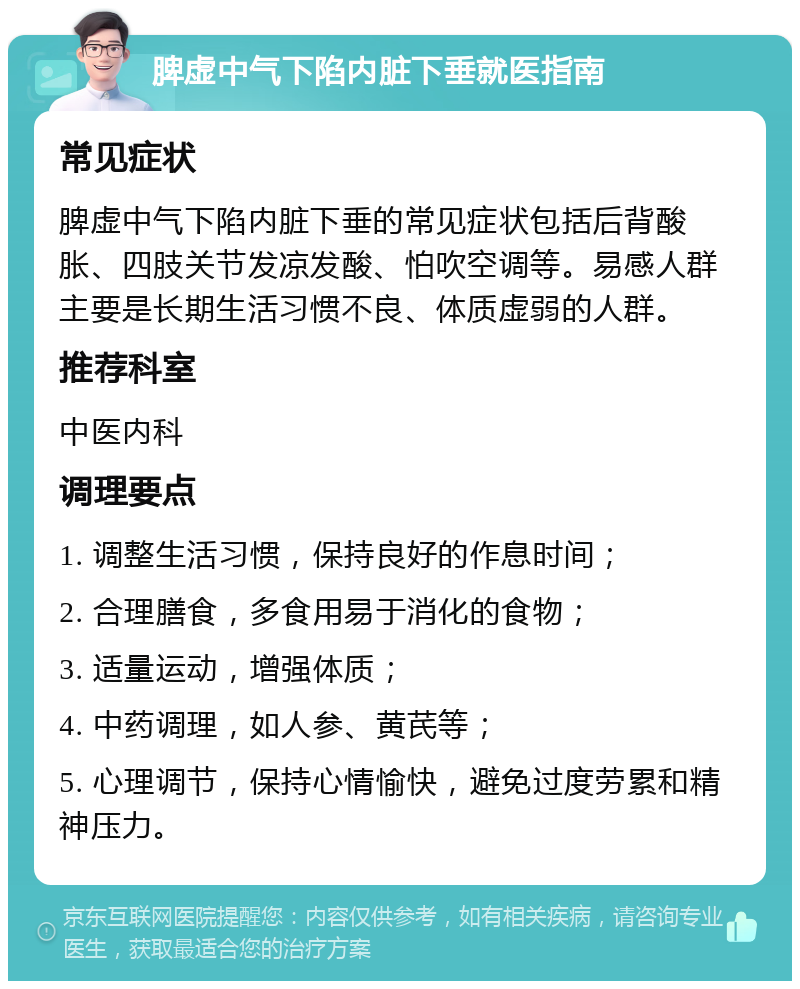 脾虚中气下陷内脏下垂就医指南 常见症状 脾虚中气下陷内脏下垂的常见症状包括后背酸胀、四肢关节发凉发酸、怕吹空调等。易感人群主要是长期生活习惯不良、体质虚弱的人群。 推荐科室 中医内科 调理要点 1. 调整生活习惯，保持良好的作息时间； 2. 合理膳食，多食用易于消化的食物； 3. 适量运动，增强体质； 4. 中药调理，如人参、黄芪等； 5. 心理调节，保持心情愉快，避免过度劳累和精神压力。