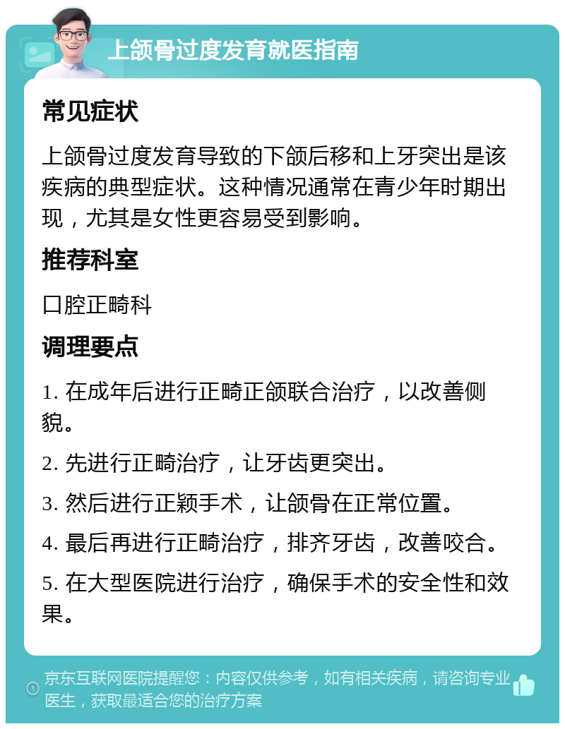 上颌骨过度发育就医指南 常见症状 上颌骨过度发育导致的下颌后移和上牙突出是该疾病的典型症状。这种情况通常在青少年时期出现，尤其是女性更容易受到影响。 推荐科室 口腔正畸科 调理要点 1. 在成年后进行正畸正颌联合治疗，以改善侧貌。 2. 先进行正畸治疗，让牙齿更突出。 3. 然后进行正颖手术，让颌骨在正常位置。 4. 最后再进行正畸治疗，排齐牙齿，改善咬合。 5. 在大型医院进行治疗，确保手术的安全性和效果。