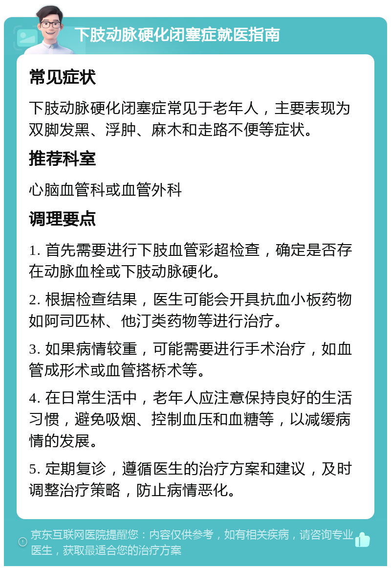 下肢动脉硬化闭塞症就医指南 常见症状 下肢动脉硬化闭塞症常见于老年人，主要表现为双脚发黑、浮肿、麻木和走路不便等症状。 推荐科室 心脑血管科或血管外科 调理要点 1. 首先需要进行下肢血管彩超检查，确定是否存在动脉血栓或下肢动脉硬化。 2. 根据检查结果，医生可能会开具抗血小板药物如阿司匹林、他汀类药物等进行治疗。 3. 如果病情较重，可能需要进行手术治疗，如血管成形术或血管搭桥术等。 4. 在日常生活中，老年人应注意保持良好的生活习惯，避免吸烟、控制血压和血糖等，以减缓病情的发展。 5. 定期复诊，遵循医生的治疗方案和建议，及时调整治疗策略，防止病情恶化。