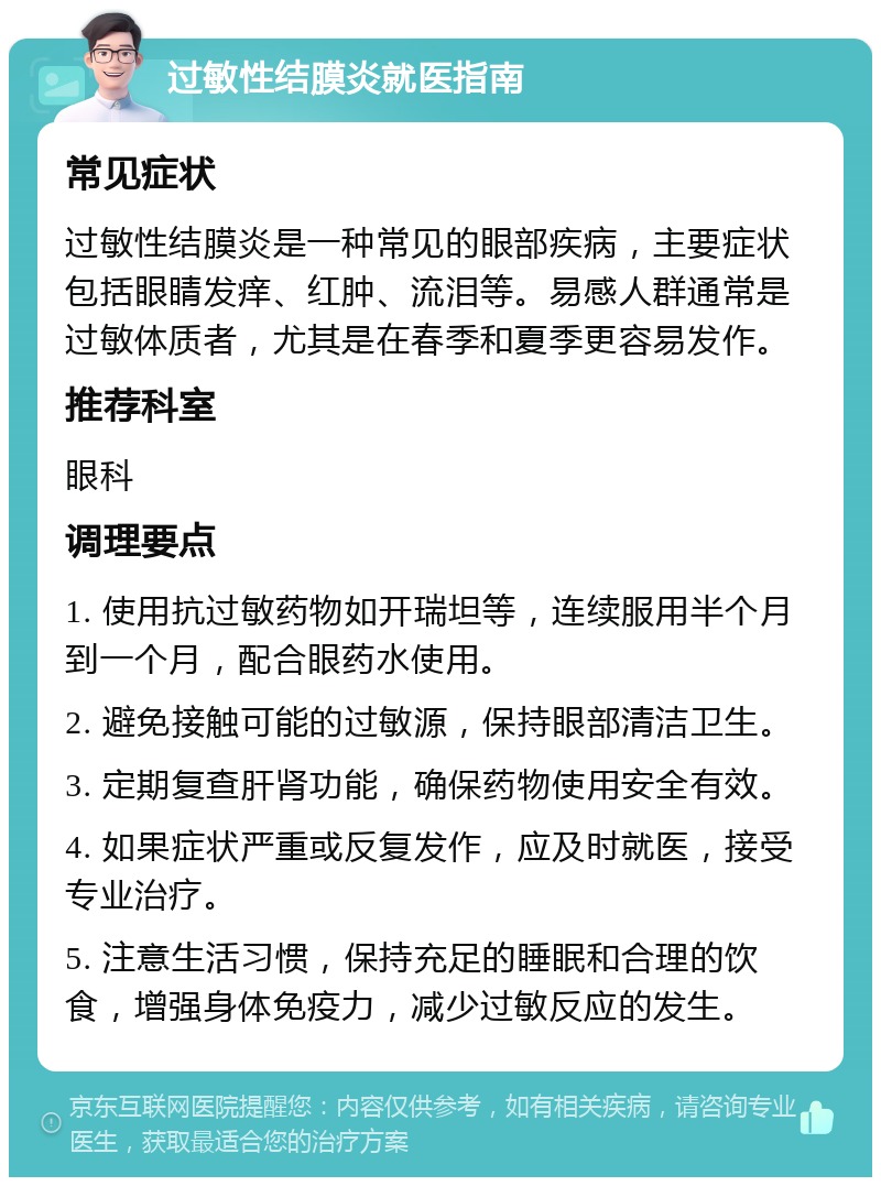 过敏性结膜炎就医指南 常见症状 过敏性结膜炎是一种常见的眼部疾病，主要症状包括眼睛发痒、红肿、流泪等。易感人群通常是过敏体质者，尤其是在春季和夏季更容易发作。 推荐科室 眼科 调理要点 1. 使用抗过敏药物如开瑞坦等，连续服用半个月到一个月，配合眼药水使用。 2. 避免接触可能的过敏源，保持眼部清洁卫生。 3. 定期复查肝肾功能，确保药物使用安全有效。 4. 如果症状严重或反复发作，应及时就医，接受专业治疗。 5. 注意生活习惯，保持充足的睡眠和合理的饮食，增强身体免疫力，减少过敏反应的发生。