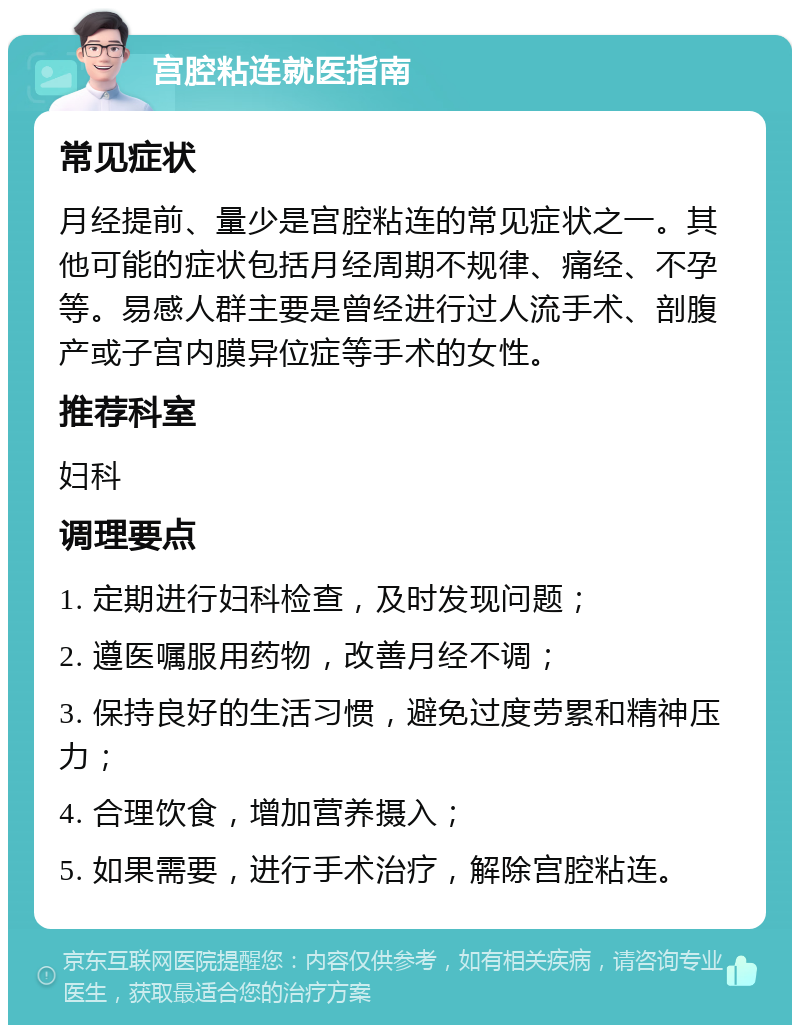 宫腔粘连就医指南 常见症状 月经提前、量少是宫腔粘连的常见症状之一。其他可能的症状包括月经周期不规律、痛经、不孕等。易感人群主要是曾经进行过人流手术、剖腹产或子宫内膜异位症等手术的女性。 推荐科室 妇科 调理要点 1. 定期进行妇科检查，及时发现问题； 2. 遵医嘱服用药物，改善月经不调； 3. 保持良好的生活习惯，避免过度劳累和精神压力； 4. 合理饮食，增加营养摄入； 5. 如果需要，进行手术治疗，解除宫腔粘连。