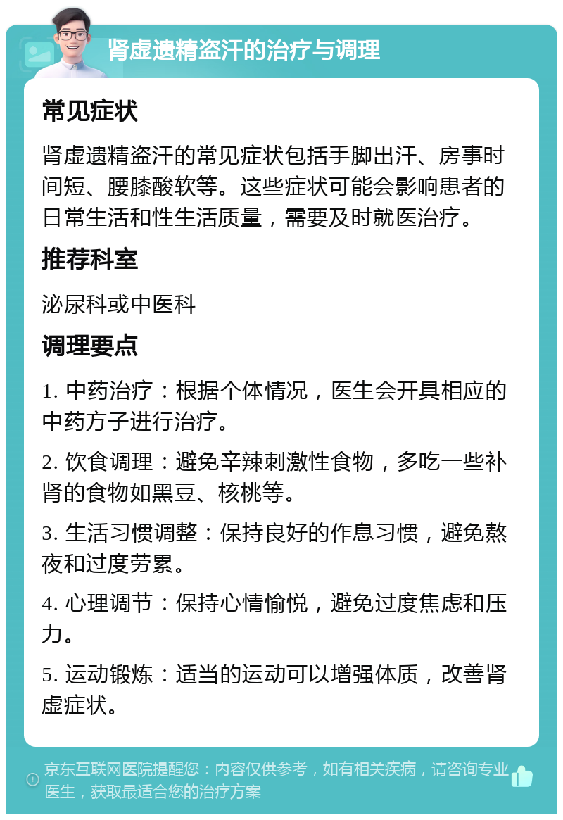 肾虚遗精盗汗的治疗与调理 常见症状 肾虚遗精盗汗的常见症状包括手脚出汗、房事时间短、腰膝酸软等。这些症状可能会影响患者的日常生活和性生活质量，需要及时就医治疗。 推荐科室 泌尿科或中医科 调理要点 1. 中药治疗：根据个体情况，医生会开具相应的中药方子进行治疗。 2. 饮食调理：避免辛辣刺激性食物，多吃一些补肾的食物如黑豆、核桃等。 3. 生活习惯调整：保持良好的作息习惯，避免熬夜和过度劳累。 4. 心理调节：保持心情愉悦，避免过度焦虑和压力。 5. 运动锻炼：适当的运动可以增强体质，改善肾虚症状。