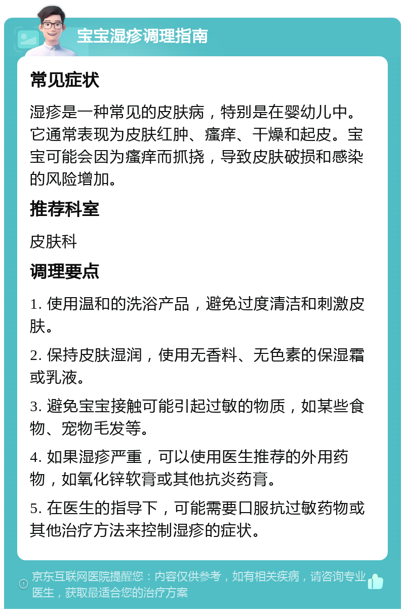 宝宝湿疹调理指南 常见症状 湿疹是一种常见的皮肤病，特别是在婴幼儿中。它通常表现为皮肤红肿、瘙痒、干燥和起皮。宝宝可能会因为瘙痒而抓挠，导致皮肤破损和感染的风险增加。 推荐科室 皮肤科 调理要点 1. 使用温和的洗浴产品，避免过度清洁和刺激皮肤。 2. 保持皮肤湿润，使用无香料、无色素的保湿霜或乳液。 3. 避免宝宝接触可能引起过敏的物质，如某些食物、宠物毛发等。 4. 如果湿疹严重，可以使用医生推荐的外用药物，如氧化锌软膏或其他抗炎药膏。 5. 在医生的指导下，可能需要口服抗过敏药物或其他治疗方法来控制湿疹的症状。