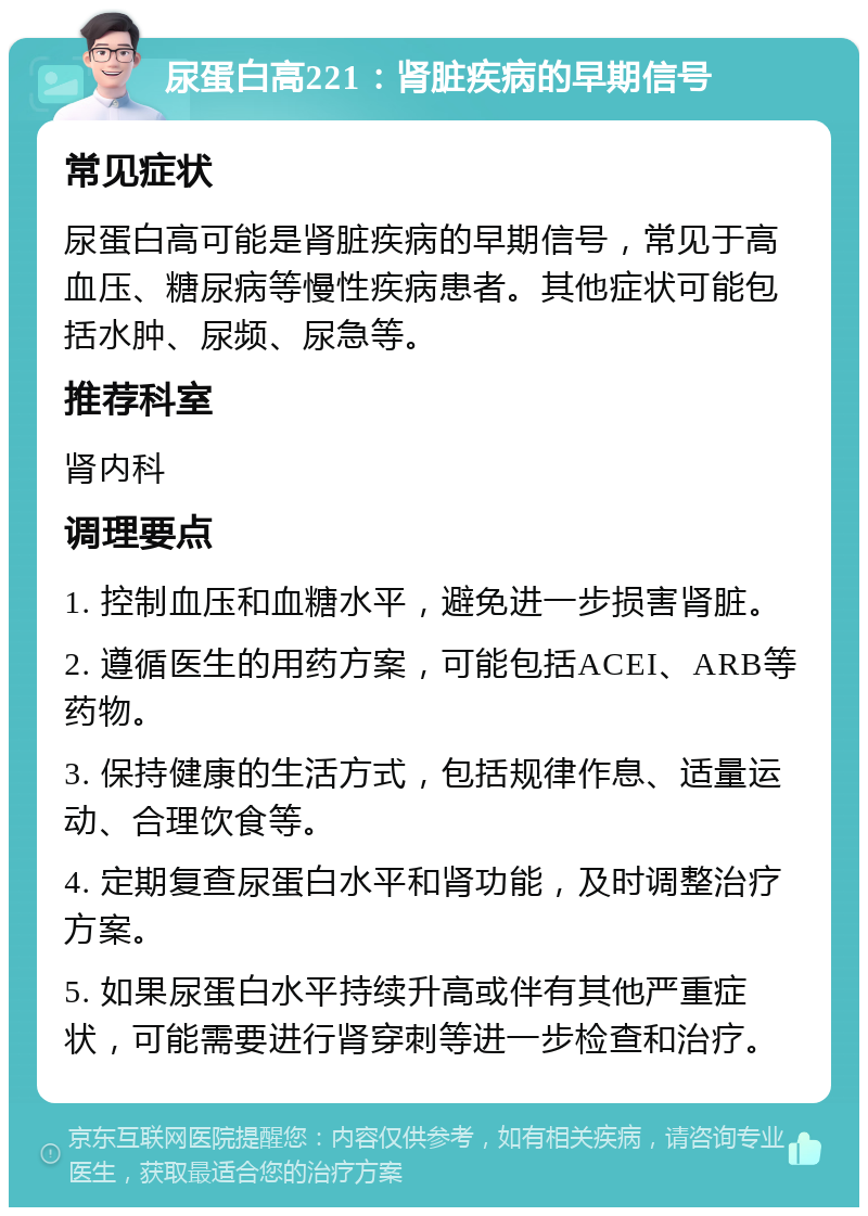 尿蛋白高221：肾脏疾病的早期信号 常见症状 尿蛋白高可能是肾脏疾病的早期信号，常见于高血压、糖尿病等慢性疾病患者。其他症状可能包括水肿、尿频、尿急等。 推荐科室 肾内科 调理要点 1. 控制血压和血糖水平，避免进一步损害肾脏。 2. 遵循医生的用药方案，可能包括ACEI、ARB等药物。 3. 保持健康的生活方式，包括规律作息、适量运动、合理饮食等。 4. 定期复查尿蛋白水平和肾功能，及时调整治疗方案。 5. 如果尿蛋白水平持续升高或伴有其他严重症状，可能需要进行肾穿刺等进一步检查和治疗。