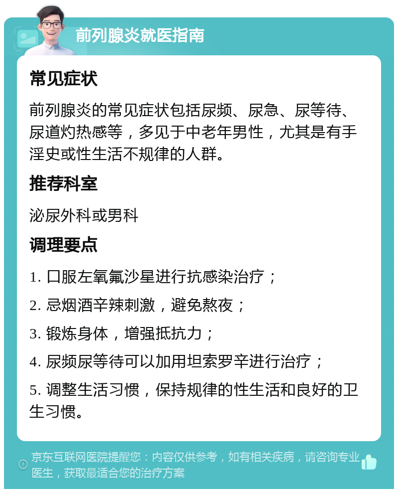 前列腺炎就医指南 常见症状 前列腺炎的常见症状包括尿频、尿急、尿等待、尿道灼热感等，多见于中老年男性，尤其是有手淫史或性生活不规律的人群。 推荐科室 泌尿外科或男科 调理要点 1. 口服左氧氟沙星进行抗感染治疗； 2. 忌烟酒辛辣刺激，避免熬夜； 3. 锻炼身体，增强抵抗力； 4. 尿频尿等待可以加用坦索罗辛进行治疗； 5. 调整生活习惯，保持规律的性生活和良好的卫生习惯。