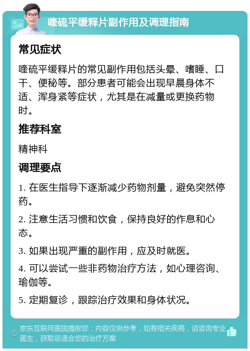 喹硫平缓释片副作用及调理指南 常见症状 喹硫平缓释片的常见副作用包括头晕、嗜睡、口干、便秘等。部分患者可能会出现早晨身体不适、浑身紧等症状，尤其是在减量或更换药物时。 推荐科室 精神科 调理要点 1. 在医生指导下逐渐减少药物剂量，避免突然停药。 2. 注意生活习惯和饮食，保持良好的作息和心态。 3. 如果出现严重的副作用，应及时就医。 4. 可以尝试一些非药物治疗方法，如心理咨询、瑜伽等。 5. 定期复诊，跟踪治疗效果和身体状况。