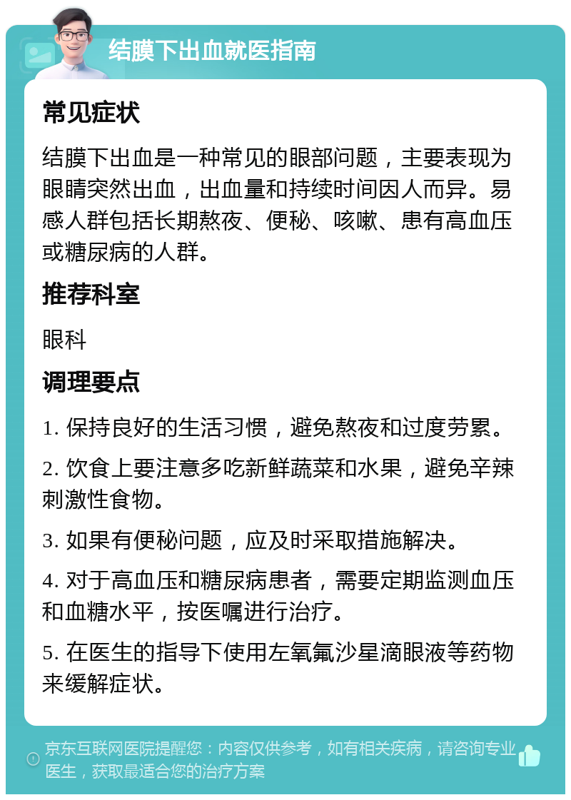 结膜下出血就医指南 常见症状 结膜下出血是一种常见的眼部问题，主要表现为眼睛突然出血，出血量和持续时间因人而异。易感人群包括长期熬夜、便秘、咳嗽、患有高血压或糖尿病的人群。 推荐科室 眼科 调理要点 1. 保持良好的生活习惯，避免熬夜和过度劳累。 2. 饮食上要注意多吃新鲜蔬菜和水果，避免辛辣刺激性食物。 3. 如果有便秘问题，应及时采取措施解决。 4. 对于高血压和糖尿病患者，需要定期监测血压和血糖水平，按医嘱进行治疗。 5. 在医生的指导下使用左氧氟沙星滴眼液等药物来缓解症状。