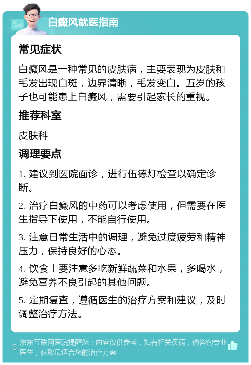 白癜风就医指南 常见症状 白癜风是一种常见的皮肤病，主要表现为皮肤和毛发出现白斑，边界清晰，毛发变白。五岁的孩子也可能患上白癜风，需要引起家长的重视。 推荐科室 皮肤科 调理要点 1. 建议到医院面诊，进行伍德灯检查以确定诊断。 2. 治疗白癜风的中药可以考虑使用，但需要在医生指导下使用，不能自行使用。 3. 注意日常生活中的调理，避免过度疲劳和精神压力，保持良好的心态。 4. 饮食上要注意多吃新鲜蔬菜和水果，多喝水，避免营养不良引起的其他问题。 5. 定期复查，遵循医生的治疗方案和建议，及时调整治疗方法。