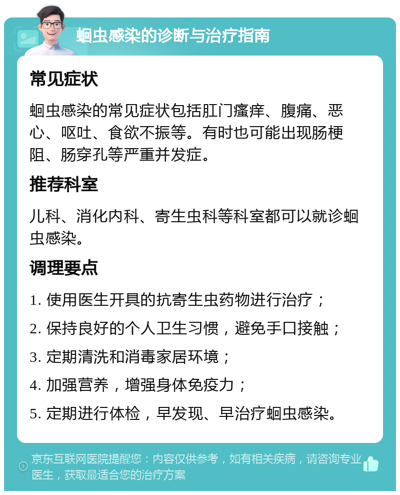 蛔虫感染的诊断与治疗指南 常见症状 蛔虫感染的常见症状包括肛门瘙痒、腹痛、恶心、呕吐、食欲不振等。有时也可能出现肠梗阻、肠穿孔等严重并发症。 推荐科室 儿科、消化内科、寄生虫科等科室都可以就诊蛔虫感染。 调理要点 1. 使用医生开具的抗寄生虫药物进行治疗； 2. 保持良好的个人卫生习惯，避免手口接触； 3. 定期清洗和消毒家居环境； 4. 加强营养，增强身体免疫力； 5. 定期进行体检，早发现、早治疗蛔虫感染。