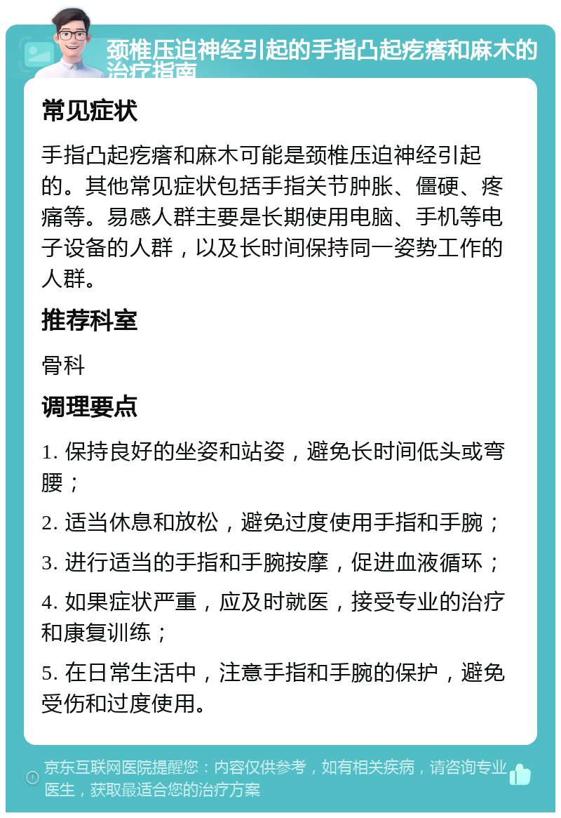 颈椎压迫神经引起的手指凸起疙瘩和麻木的治疗指南 常见症状 手指凸起疙瘩和麻木可能是颈椎压迫神经引起的。其他常见症状包括手指关节肿胀、僵硬、疼痛等。易感人群主要是长期使用电脑、手机等电子设备的人群，以及长时间保持同一姿势工作的人群。 推荐科室 骨科 调理要点 1. 保持良好的坐姿和站姿，避免长时间低头或弯腰； 2. 适当休息和放松，避免过度使用手指和手腕； 3. 进行适当的手指和手腕按摩，促进血液循环； 4. 如果症状严重，应及时就医，接受专业的治疗和康复训练； 5. 在日常生活中，注意手指和手腕的保护，避免受伤和过度使用。