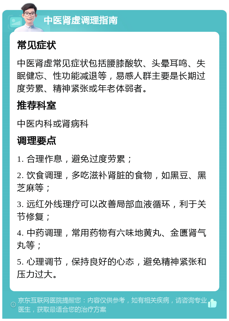 中医肾虚调理指南 常见症状 中医肾虚常见症状包括腰膝酸软、头晕耳鸣、失眠健忘、性功能减退等，易感人群主要是长期过度劳累、精神紧张或年老体弱者。 推荐科室 中医内科或肾病科 调理要点 1. 合理作息，避免过度劳累； 2. 饮食调理，多吃滋补肾脏的食物，如黑豆、黑芝麻等； 3. 远红外线理疗可以改善局部血液循环，利于关节修复； 4. 中药调理，常用药物有六味地黄丸、金匮肾气丸等； 5. 心理调节，保持良好的心态，避免精神紧张和压力过大。