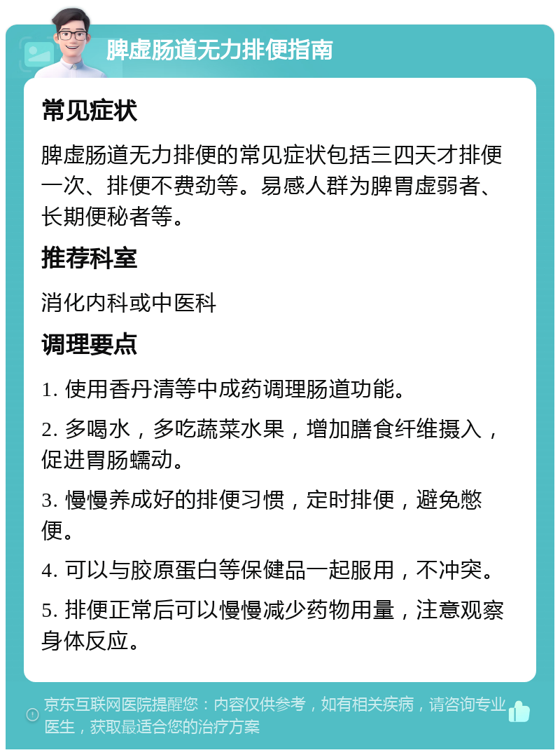 脾虚肠道无力排便指南 常见症状 脾虚肠道无力排便的常见症状包括三四天才排便一次、排便不费劲等。易感人群为脾胃虚弱者、长期便秘者等。 推荐科室 消化内科或中医科 调理要点 1. 使用香丹清等中成药调理肠道功能。 2. 多喝水，多吃蔬菜水果，增加膳食纤维摄入，促进胃肠蠕动。 3. 慢慢养成好的排便习惯，定时排便，避免憋便。 4. 可以与胶原蛋白等保健品一起服用，不冲突。 5. 排便正常后可以慢慢减少药物用量，注意观察身体反应。