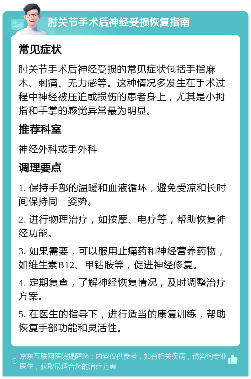 肘关节手术后神经受损恢复指南 常见症状 肘关节手术后神经受损的常见症状包括手指麻木、刺痛、无力感等。这种情况多发生在手术过程中神经被压迫或损伤的患者身上，尤其是小拇指和手掌的感觉异常最为明显。 推荐科室 神经外科或手外科 调理要点 1. 保持手部的温暖和血液循环，避免受凉和长时间保持同一姿势。 2. 进行物理治疗，如按摩、电疗等，帮助恢复神经功能。 3. 如果需要，可以服用止痛药和神经营养药物，如维生素B12、甲钴胺等，促进神经修复。 4. 定期复查，了解神经恢复情况，及时调整治疗方案。 5. 在医生的指导下，进行适当的康复训练，帮助恢复手部功能和灵活性。