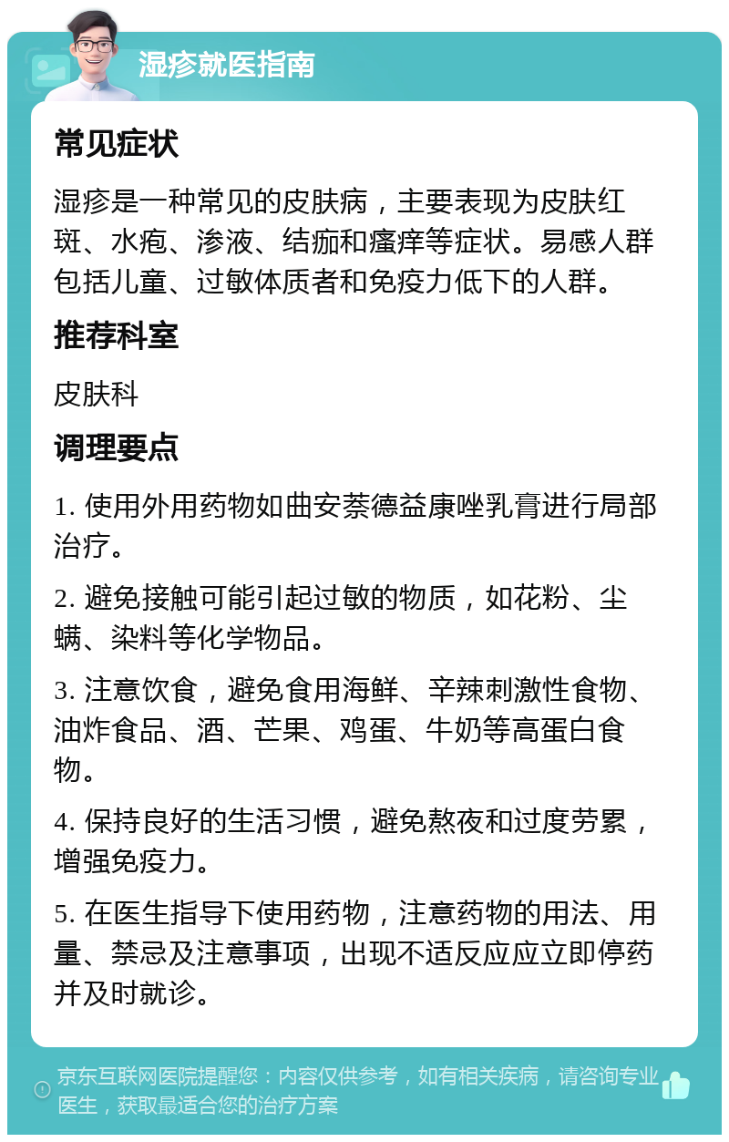 湿疹就医指南 常见症状 湿疹是一种常见的皮肤病，主要表现为皮肤红斑、水疱、渗液、结痂和瘙痒等症状。易感人群包括儿童、过敏体质者和免疫力低下的人群。 推荐科室 皮肤科 调理要点 1. 使用外用药物如曲安萘德益康唑乳膏进行局部治疗。 2. 避免接触可能引起过敏的物质，如花粉、尘螨、染料等化学物品。 3. 注意饮食，避免食用海鲜、辛辣刺激性食物、油炸食品、酒、芒果、鸡蛋、牛奶等高蛋白食物。 4. 保持良好的生活习惯，避免熬夜和过度劳累，增强免疫力。 5. 在医生指导下使用药物，注意药物的用法、用量、禁忌及注意事项，出现不适反应应立即停药并及时就诊。