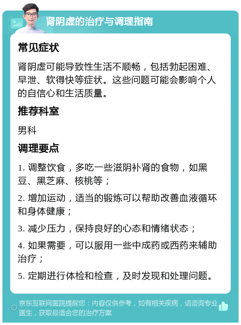 肾阴虚的治疗与调理指南 常见症状 肾阴虚可能导致性生活不顺畅，包括勃起困难、早泄、软得快等症状。这些问题可能会影响个人的自信心和生活质量。 推荐科室 男科 调理要点 1. 调整饮食，多吃一些滋阴补肾的食物，如黑豆、黑芝麻、核桃等； 2. 增加运动，适当的锻炼可以帮助改善血液循环和身体健康； 3. 减少压力，保持良好的心态和情绪状态； 4. 如果需要，可以服用一些中成药或西药来辅助治疗； 5. 定期进行体检和检查，及时发现和处理问题。