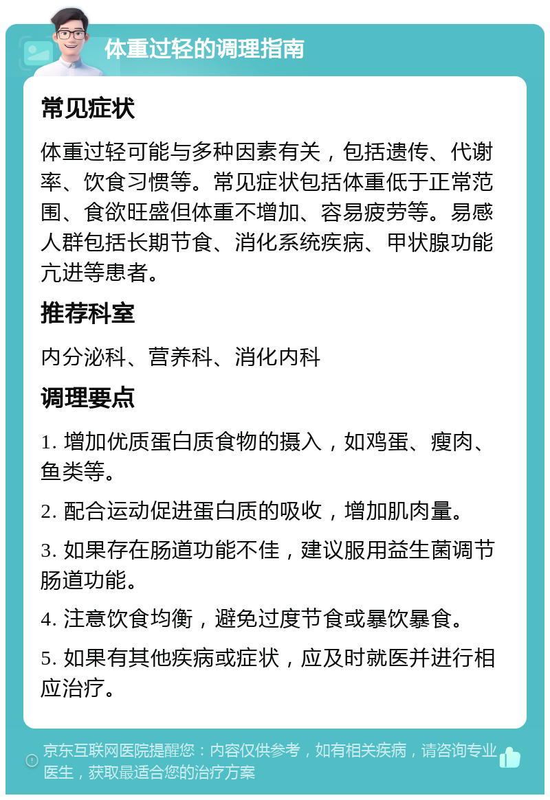 体重过轻的调理指南 常见症状 体重过轻可能与多种因素有关，包括遗传、代谢率、饮食习惯等。常见症状包括体重低于正常范围、食欲旺盛但体重不增加、容易疲劳等。易感人群包括长期节食、消化系统疾病、甲状腺功能亢进等患者。 推荐科室 内分泌科、营养科、消化内科 调理要点 1. 增加优质蛋白质食物的摄入，如鸡蛋、瘦肉、鱼类等。 2. 配合运动促进蛋白质的吸收，增加肌肉量。 3. 如果存在肠道功能不佳，建议服用益生菌调节肠道功能。 4. 注意饮食均衡，避免过度节食或暴饮暴食。 5. 如果有其他疾病或症状，应及时就医并进行相应治疗。