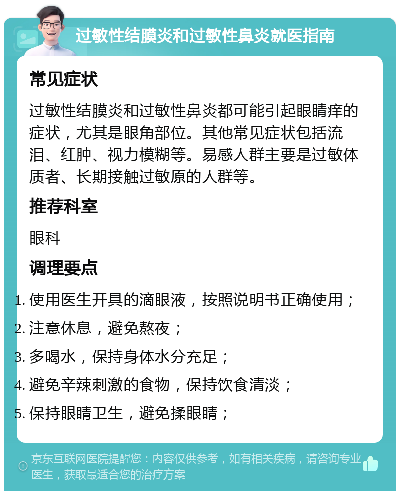 过敏性结膜炎和过敏性鼻炎就医指南 常见症状 过敏性结膜炎和过敏性鼻炎都可能引起眼睛痒的症状，尤其是眼角部位。其他常见症状包括流泪、红肿、视力模糊等。易感人群主要是过敏体质者、长期接触过敏原的人群等。 推荐科室 眼科 调理要点 使用医生开具的滴眼液，按照说明书正确使用； 注意休息，避免熬夜； 多喝水，保持身体水分充足； 避免辛辣刺激的食物，保持饮食清淡； 保持眼睛卫生，避免揉眼睛；