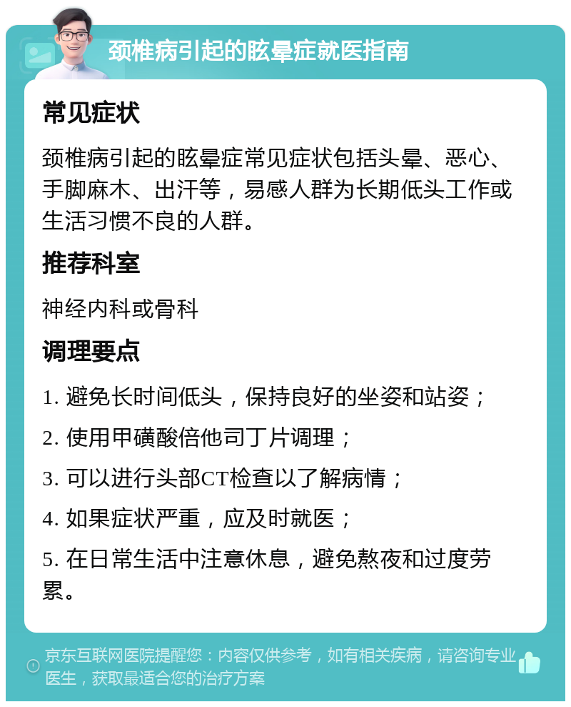 颈椎病引起的眩晕症就医指南 常见症状 颈椎病引起的眩晕症常见症状包括头晕、恶心、手脚麻木、出汗等，易感人群为长期低头工作或生活习惯不良的人群。 推荐科室 神经内科或骨科 调理要点 1. 避免长时间低头，保持良好的坐姿和站姿； 2. 使用甲磺酸倍他司丁片调理； 3. 可以进行头部CT检查以了解病情； 4. 如果症状严重，应及时就医； 5. 在日常生活中注意休息，避免熬夜和过度劳累。