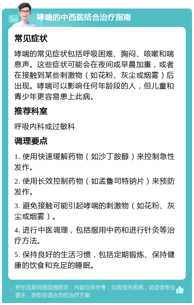 哮喘的中西医结合治疗指南 常见症状 哮喘的常见症状包括呼吸困难、胸闷、咳嗽和喘息声。这些症状可能会在夜间或早晨加重，或者在接触到某些刺激物（如花粉、灰尘或烟雾）后出现。哮喘可以影响任何年龄段的人，但儿童和青少年更容易患上此病。 推荐科室 呼吸内科或过敏科 调理要点 1. 使用快速缓解药物（如沙丁胺醇）来控制急性发作。 2. 使用长效控制药物（如孟鲁司特钠片）来预防发作。 3. 避免接触可能引起哮喘的刺激物（如花粉、灰尘或烟雾）。 4. 进行中医调理，包括服用中药和进行针灸等治疗方法。 5. 保持良好的生活习惯，包括定期锻炼、保持健康的饮食和充足的睡眠。