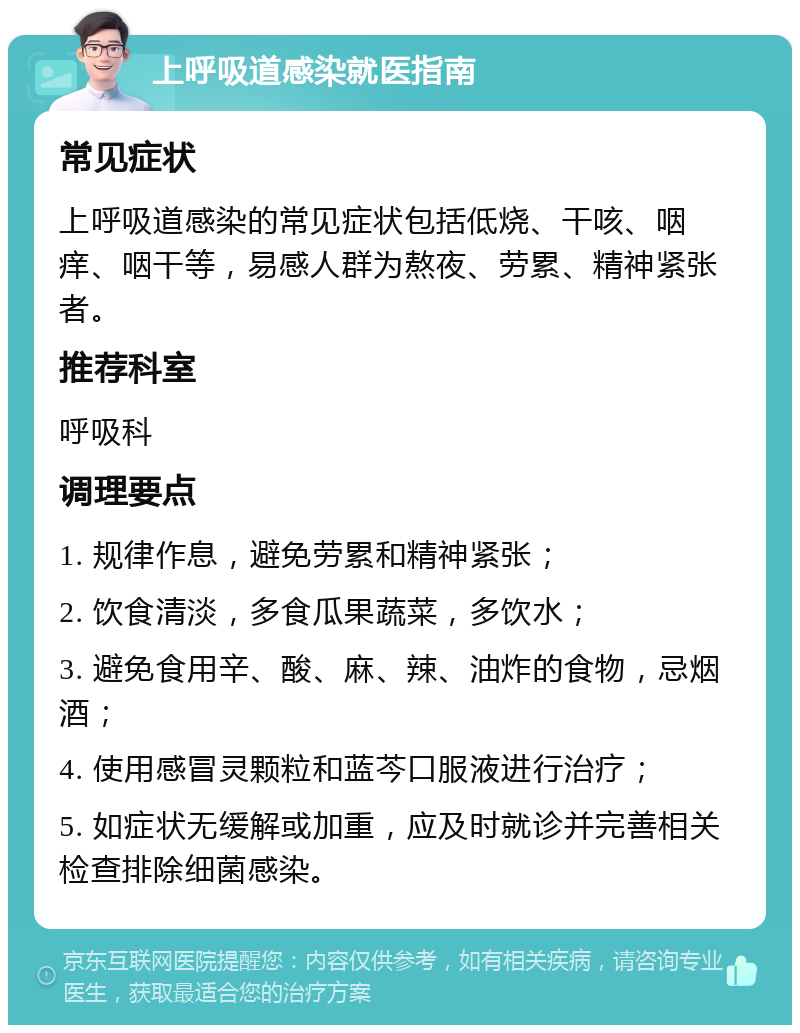 上呼吸道感染就医指南 常见症状 上呼吸道感染的常见症状包括低烧、干咳、咽痒、咽干等，易感人群为熬夜、劳累、精神紧张者。 推荐科室 呼吸科 调理要点 1. 规律作息，避免劳累和精神紧张； 2. 饮食清淡，多食瓜果蔬菜，多饮水； 3. 避免食用辛、酸、麻、辣、油炸的食物，忌烟酒； 4. 使用感冒灵颗粒和蓝芩口服液进行治疗； 5. 如症状无缓解或加重，应及时就诊并完善相关检查排除细菌感染。