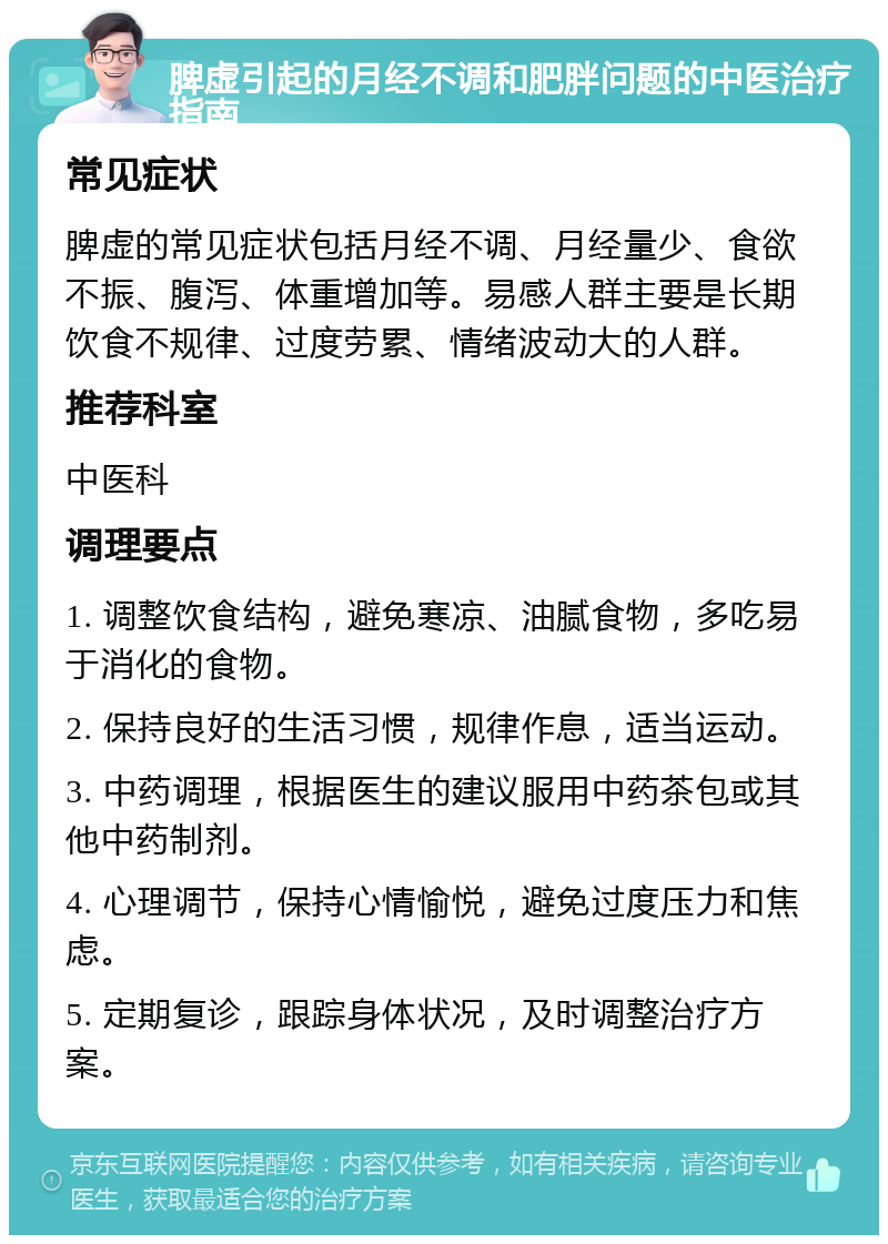 脾虚引起的月经不调和肥胖问题的中医治疗指南 常见症状 脾虚的常见症状包括月经不调、月经量少、食欲不振、腹泻、体重增加等。易感人群主要是长期饮食不规律、过度劳累、情绪波动大的人群。 推荐科室 中医科 调理要点 1. 调整饮食结构，避免寒凉、油腻食物，多吃易于消化的食物。 2. 保持良好的生活习惯，规律作息，适当运动。 3. 中药调理，根据医生的建议服用中药茶包或其他中药制剂。 4. 心理调节，保持心情愉悦，避免过度压力和焦虑。 5. 定期复诊，跟踪身体状况，及时调整治疗方案。