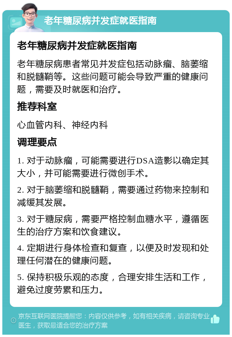 老年糖尿病并发症就医指南 老年糖尿病并发症就医指南 老年糖尿病患者常见并发症包括动脉瘤、脑萎缩和脱髓鞘等。这些问题可能会导致严重的健康问题，需要及时就医和治疗。 推荐科室 心血管内科、神经内科 调理要点 1. 对于动脉瘤，可能需要进行DSA造影以确定其大小，并可能需要进行微创手术。 2. 对于脑萎缩和脱髓鞘，需要通过药物来控制和减缓其发展。 3. 对于糖尿病，需要严格控制血糖水平，遵循医生的治疗方案和饮食建议。 4. 定期进行身体检查和复查，以便及时发现和处理任何潜在的健康问题。 5. 保持积极乐观的态度，合理安排生活和工作，避免过度劳累和压力。