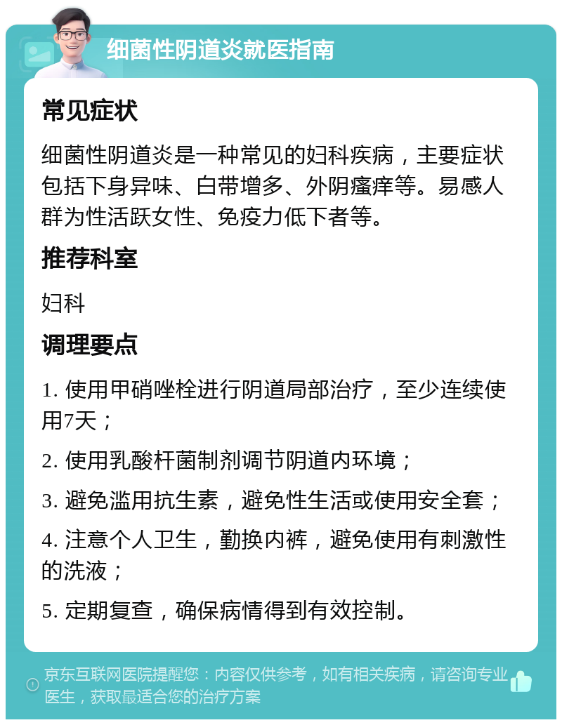 细菌性阴道炎就医指南 常见症状 细菌性阴道炎是一种常见的妇科疾病，主要症状包括下身异味、白带增多、外阴瘙痒等。易感人群为性活跃女性、免疫力低下者等。 推荐科室 妇科 调理要点 1. 使用甲硝唑栓进行阴道局部治疗，至少连续使用7天； 2. 使用乳酸杆菌制剂调节阴道内环境； 3. 避免滥用抗生素，避免性生活或使用安全套； 4. 注意个人卫生，勤换内裤，避免使用有刺激性的洗液； 5. 定期复查，确保病情得到有效控制。