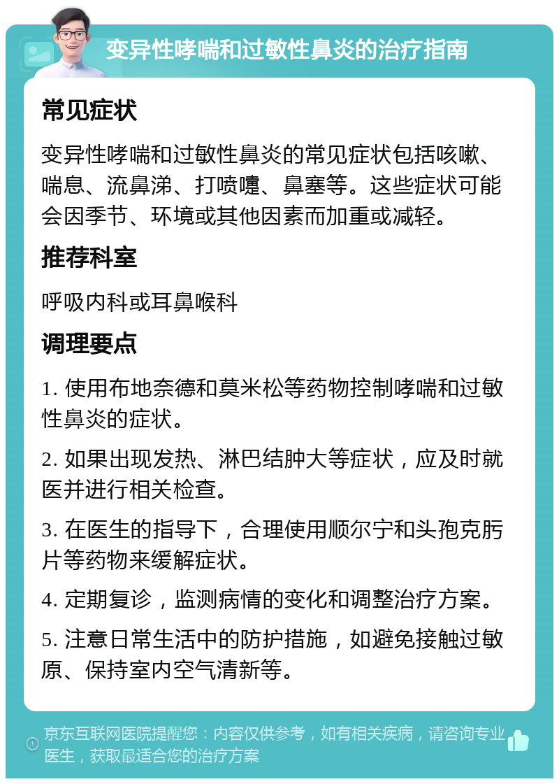 变异性哮喘和过敏性鼻炎的治疗指南 常见症状 变异性哮喘和过敏性鼻炎的常见症状包括咳嗽、喘息、流鼻涕、打喷嚏、鼻塞等。这些症状可能会因季节、环境或其他因素而加重或减轻。 推荐科室 呼吸内科或耳鼻喉科 调理要点 1. 使用布地奈德和莫米松等药物控制哮喘和过敏性鼻炎的症状。 2. 如果出现发热、淋巴结肿大等症状，应及时就医并进行相关检查。 3. 在医生的指导下，合理使用顺尔宁和头孢克肟片等药物来缓解症状。 4. 定期复诊，监测病情的变化和调整治疗方案。 5. 注意日常生活中的防护措施，如避免接触过敏原、保持室内空气清新等。