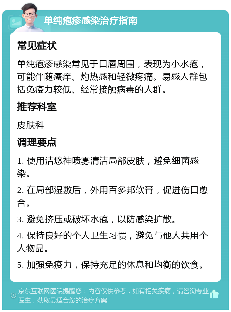 单纯疱疹感染治疗指南 常见症状 单纯疱疹感染常见于口唇周围，表现为小水疱，可能伴随瘙痒、灼热感和轻微疼痛。易感人群包括免疫力较低、经常接触病毒的人群。 推荐科室 皮肤科 调理要点 1. 使用洁悠神喷雾清洁局部皮肤，避免细菌感染。 2. 在局部湿敷后，外用百多邦软膏，促进伤口愈合。 3. 避免挤压或破坏水疱，以防感染扩散。 4. 保持良好的个人卫生习惯，避免与他人共用个人物品。 5. 加强免疫力，保持充足的休息和均衡的饮食。