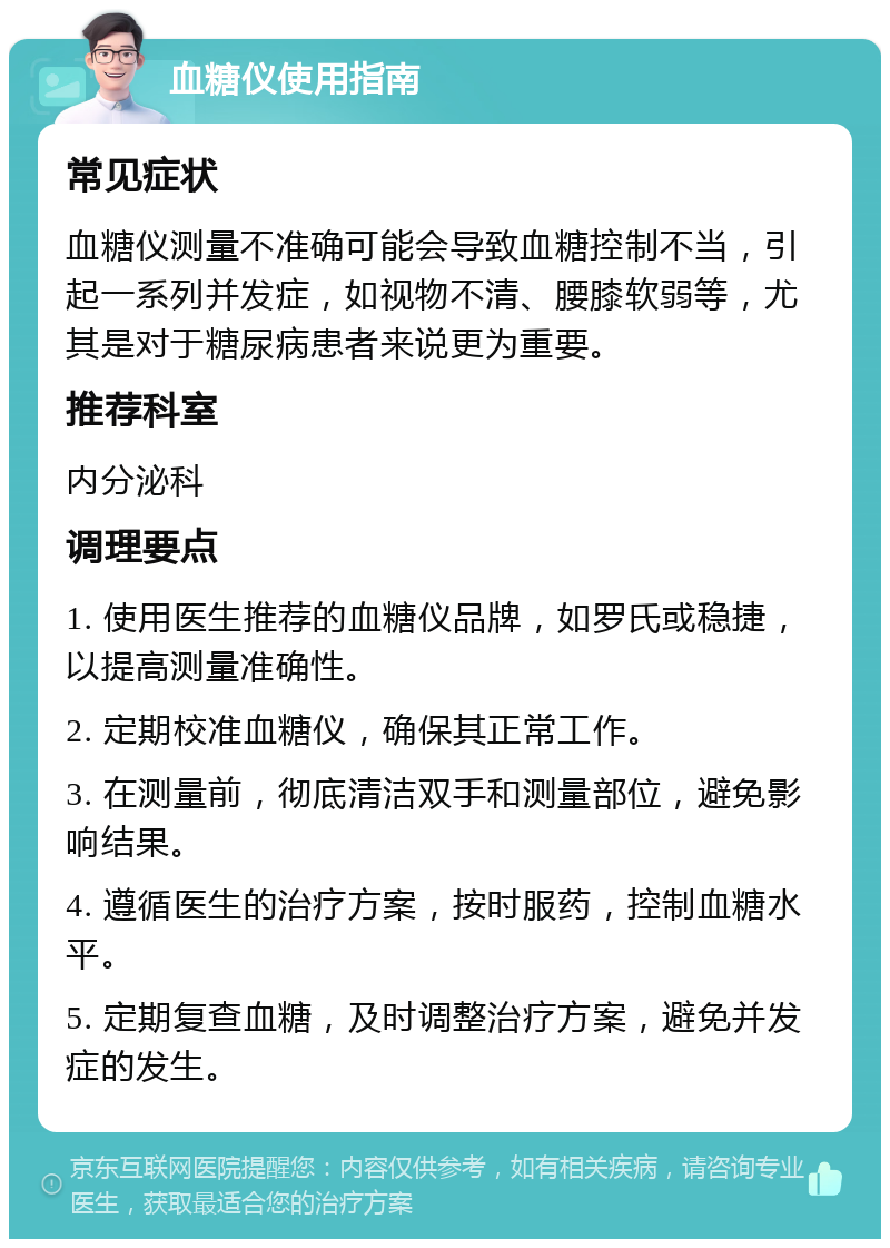 血糖仪使用指南 常见症状 血糖仪测量不准确可能会导致血糖控制不当，引起一系列并发症，如视物不清、腰膝软弱等，尤其是对于糖尿病患者来说更为重要。 推荐科室 内分泌科 调理要点 1. 使用医生推荐的血糖仪品牌，如罗氏或稳捷，以提高测量准确性。 2. 定期校准血糖仪，确保其正常工作。 3. 在测量前，彻底清洁双手和测量部位，避免影响结果。 4. 遵循医生的治疗方案，按时服药，控制血糖水平。 5. 定期复查血糖，及时调整治疗方案，避免并发症的发生。