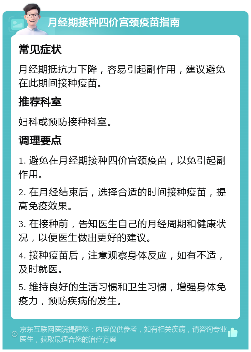 月经期接种四价宫颈疫苗指南 常见症状 月经期抵抗力下降，容易引起副作用，建议避免在此期间接种疫苗。 推荐科室 妇科或预防接种科室。 调理要点 1. 避免在月经期接种四价宫颈疫苗，以免引起副作用。 2. 在月经结束后，选择合适的时间接种疫苗，提高免疫效果。 3. 在接种前，告知医生自己的月经周期和健康状况，以便医生做出更好的建议。 4. 接种疫苗后，注意观察身体反应，如有不适，及时就医。 5. 维持良好的生活习惯和卫生习惯，增强身体免疫力，预防疾病的发生。