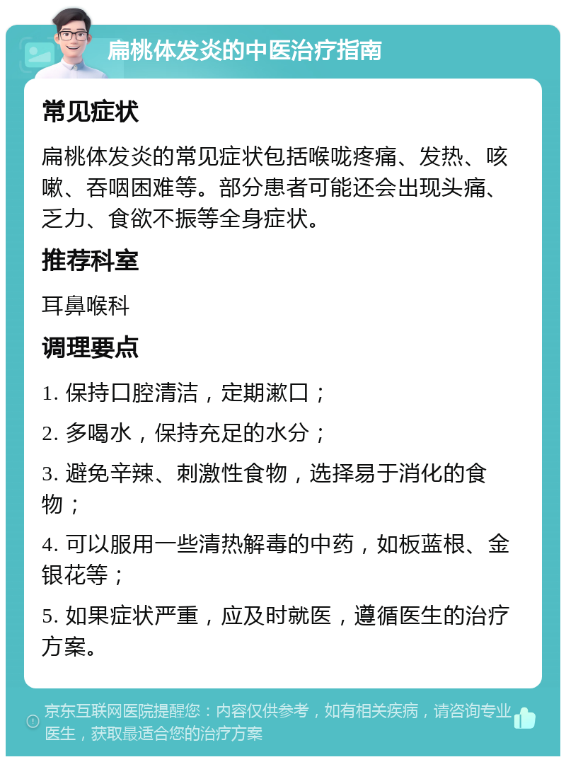 扁桃体发炎的中医治疗指南 常见症状 扁桃体发炎的常见症状包括喉咙疼痛、发热、咳嗽、吞咽困难等。部分患者可能还会出现头痛、乏力、食欲不振等全身症状。 推荐科室 耳鼻喉科 调理要点 1. 保持口腔清洁，定期漱口； 2. 多喝水，保持充足的水分； 3. 避免辛辣、刺激性食物，选择易于消化的食物； 4. 可以服用一些清热解毒的中药，如板蓝根、金银花等； 5. 如果症状严重，应及时就医，遵循医生的治疗方案。