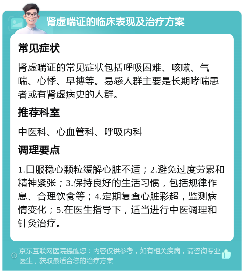 肾虚喘证的临床表现及治疗方案 常见症状 肾虚喘证的常见症状包括呼吸困难、咳嗽、气喘、心悸、早搏等。易感人群主要是长期哮喘患者或有肾虚病史的人群。 推荐科室 中医科、心血管科、呼吸内科 调理要点 1.口服稳心颗粒缓解心脏不适；2.避免过度劳累和精神紧张；3.保持良好的生活习惯，包括规律作息、合理饮食等；4.定期复查心脏彩超，监测病情变化；5.在医生指导下，适当进行中医调理和针灸治疗。