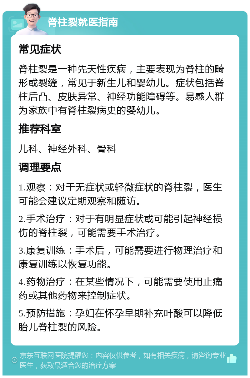 脊柱裂就医指南 常见症状 脊柱裂是一种先天性疾病，主要表现为脊柱的畸形或裂缝，常见于新生儿和婴幼儿。症状包括脊柱后凸、皮肤异常、神经功能障碍等。易感人群为家族中有脊柱裂病史的婴幼儿。 推荐科室 儿科、神经外科、骨科 调理要点 1.观察：对于无症状或轻微症状的脊柱裂，医生可能会建议定期观察和随访。 2.手术治疗：对于有明显症状或可能引起神经损伤的脊柱裂，可能需要手术治疗。 3.康复训练：手术后，可能需要进行物理治疗和康复训练以恢复功能。 4.药物治疗：在某些情况下，可能需要使用止痛药或其他药物来控制症状。 5.预防措施：孕妇在怀孕早期补充叶酸可以降低胎儿脊柱裂的风险。