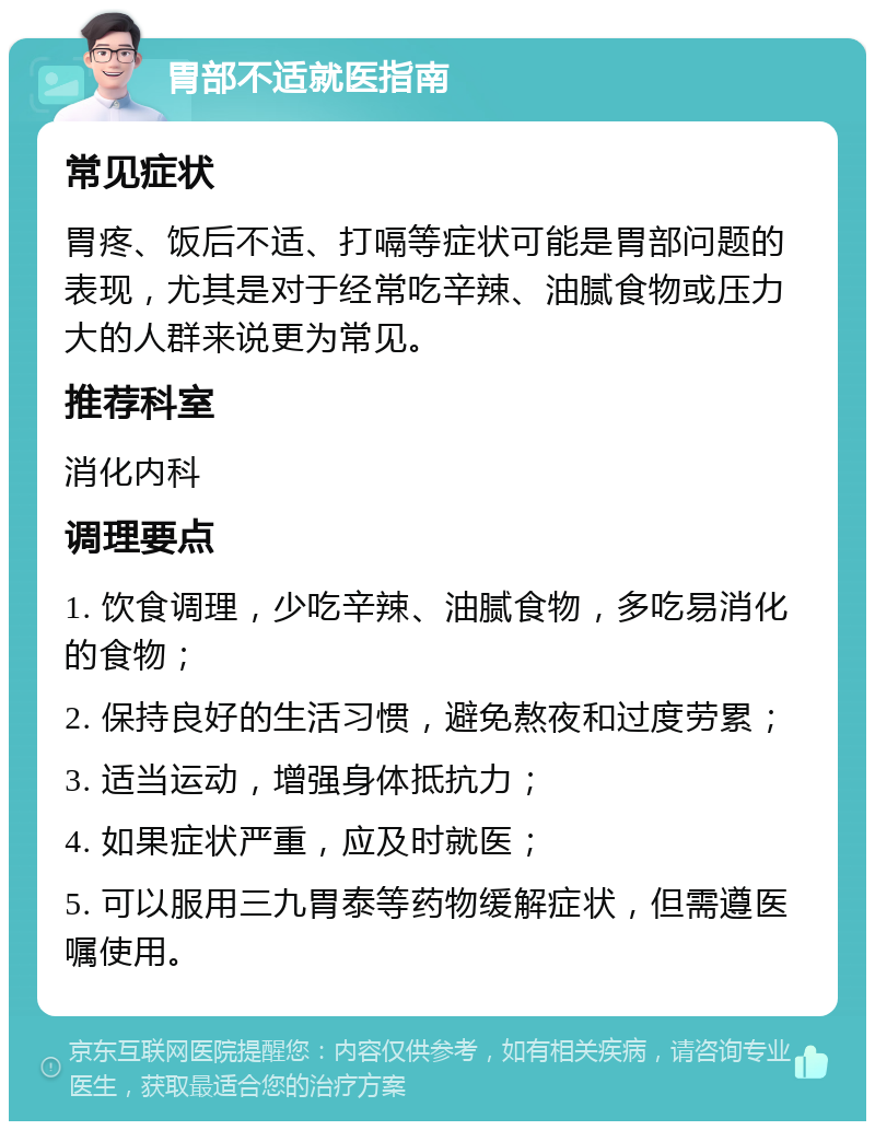 胃部不适就医指南 常见症状 胃疼、饭后不适、打嗝等症状可能是胃部问题的表现，尤其是对于经常吃辛辣、油腻食物或压力大的人群来说更为常见。 推荐科室 消化内科 调理要点 1. 饮食调理，少吃辛辣、油腻食物，多吃易消化的食物； 2. 保持良好的生活习惯，避免熬夜和过度劳累； 3. 适当运动，增强身体抵抗力； 4. 如果症状严重，应及时就医； 5. 可以服用三九胃泰等药物缓解症状，但需遵医嘱使用。