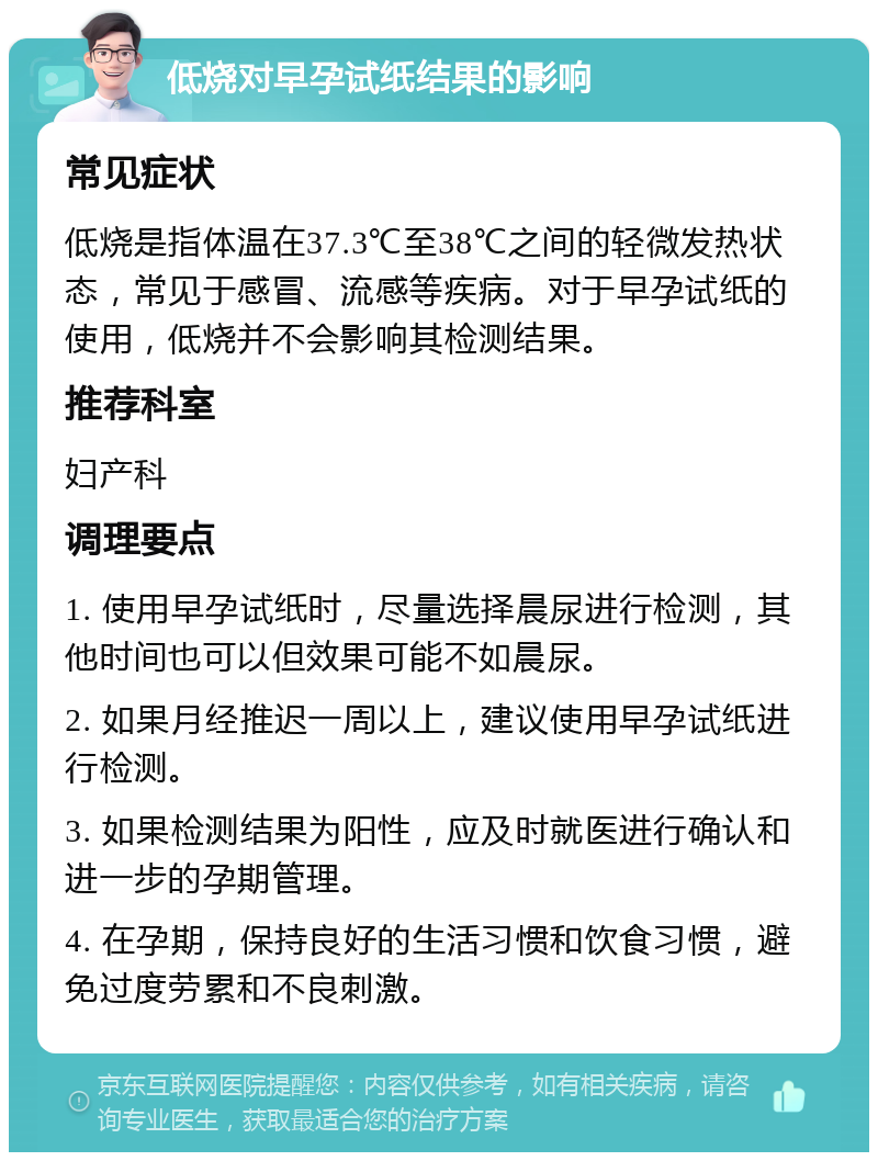 低烧对早孕试纸结果的影响 常见症状 低烧是指体温在37.3℃至38℃之间的轻微发热状态，常见于感冒、流感等疾病。对于早孕试纸的使用，低烧并不会影响其检测结果。 推荐科室 妇产科 调理要点 1. 使用早孕试纸时，尽量选择晨尿进行检测，其他时间也可以但效果可能不如晨尿。 2. 如果月经推迟一周以上，建议使用早孕试纸进行检测。 3. 如果检测结果为阳性，应及时就医进行确认和进一步的孕期管理。 4. 在孕期，保持良好的生活习惯和饮食习惯，避免过度劳累和不良刺激。