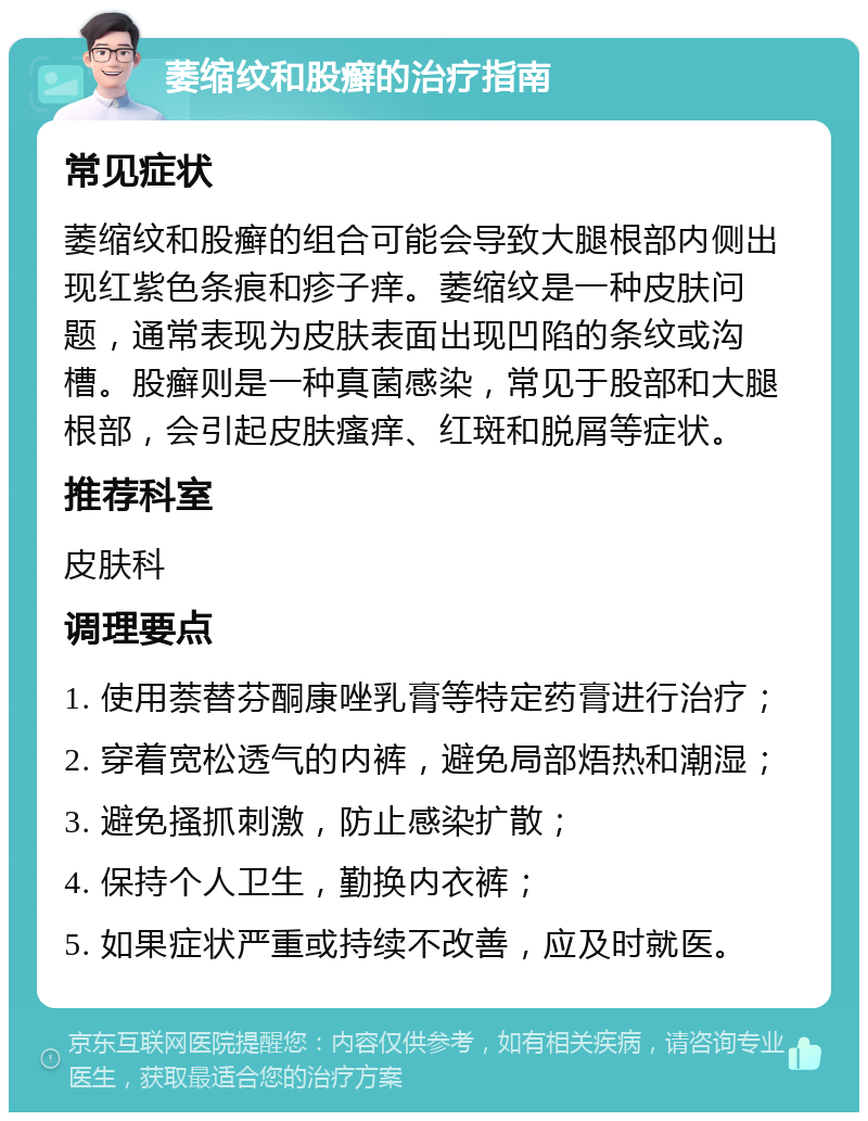 萎缩纹和股癣的治疗指南 常见症状 萎缩纹和股癣的组合可能会导致大腿根部内侧出现红紫色条痕和疹子痒。萎缩纹是一种皮肤问题，通常表现为皮肤表面出现凹陷的条纹或沟槽。股癣则是一种真菌感染，常见于股部和大腿根部，会引起皮肤瘙痒、红斑和脱屑等症状。 推荐科室 皮肤科 调理要点 1. 使用萘替芬酮康唑乳膏等特定药膏进行治疗； 2. 穿着宽松透气的内裤，避免局部焐热和潮湿； 3. 避免搔抓刺激，防止感染扩散； 4. 保持个人卫生，勤换内衣裤； 5. 如果症状严重或持续不改善，应及时就医。