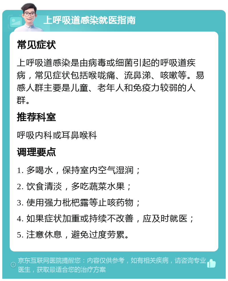 上呼吸道感染就医指南 常见症状 上呼吸道感染是由病毒或细菌引起的呼吸道疾病，常见症状包括喉咙痛、流鼻涕、咳嗽等。易感人群主要是儿童、老年人和免疫力较弱的人群。 推荐科室 呼吸内科或耳鼻喉科 调理要点 1. 多喝水，保持室内空气湿润； 2. 饮食清淡，多吃蔬菜水果； 3. 使用强力枇杷露等止咳药物； 4. 如果症状加重或持续不改善，应及时就医； 5. 注意休息，避免过度劳累。