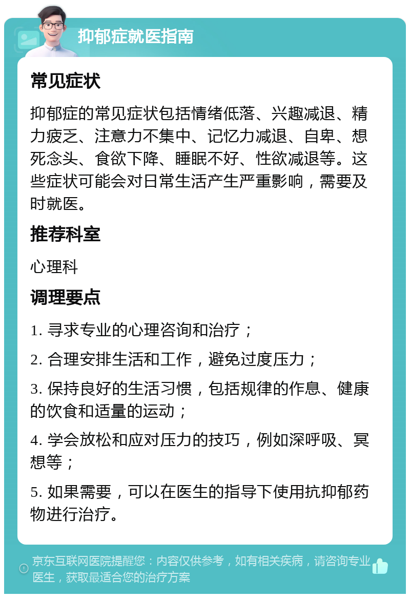 抑郁症就医指南 常见症状 抑郁症的常见症状包括情绪低落、兴趣减退、精力疲乏、注意力不集中、记忆力减退、自卑、想死念头、食欲下降、睡眠不好、性欲减退等。这些症状可能会对日常生活产生严重影响，需要及时就医。 推荐科室 心理科 调理要点 1. 寻求专业的心理咨询和治疗； 2. 合理安排生活和工作，避免过度压力； 3. 保持良好的生活习惯，包括规律的作息、健康的饮食和适量的运动； 4. 学会放松和应对压力的技巧，例如深呼吸、冥想等； 5. 如果需要，可以在医生的指导下使用抗抑郁药物进行治疗。