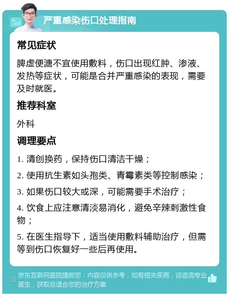 严重感染伤口处理指南 常见症状 脾虚便溏不宜使用敷料，伤口出现红肿、渗液、发热等症状，可能是合并严重感染的表现，需要及时就医。 推荐科室 外科 调理要点 1. 清创换药，保持伤口清洁干燥； 2. 使用抗生素如头孢类、青霉素类等控制感染； 3. 如果伤口较大或深，可能需要手术治疗； 4. 饮食上应注意清淡易消化，避免辛辣刺激性食物； 5. 在医生指导下，适当使用敷料辅助治疗，但需等到伤口恢复好一些后再使用。